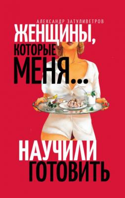 Женщины, которые меня… научили готовить - Александр Затуливетров 