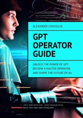 GPT Operator Guide. Unlock the Power of GPT: Become a Master Operator and Shape the Future of AI! - Александр Чичулин 