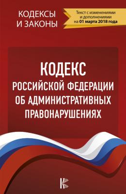 Кодекс Российской Федерации об административных правонарушениях. По состоянию на 1 марта 2018 года - Отсутствует Кодексы и законы (АСТ)