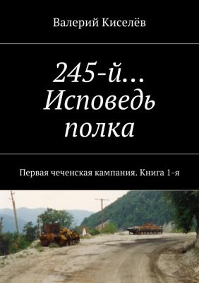 245-й… Исповедь полка. Первая чеченская кампания. Книга 1-я - Валерий Павлович Киселев 