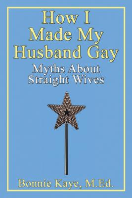 How I Made My Husband Gay: Myths About Straight Wives - Bonnie Kaye 