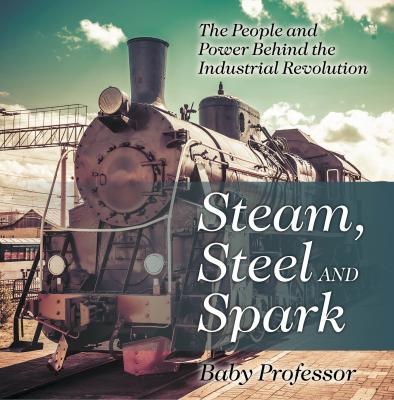 Steam, Steel and Spark: The People and Power Behind the Industrial Revolution - Baby Professor 