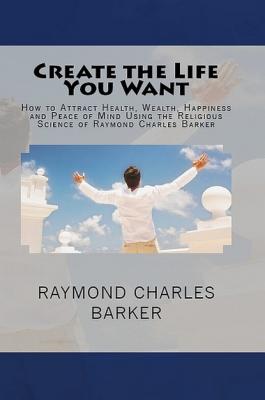 Create the Life You Want: How to Attract Health, Wealth, Happiness and Peace of Mind Using the Religious Science of Raymond Charles Barker - Raymond Charles Barker 