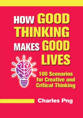How Good Thinking Makes Good Lives: 100 Scenarios for Creative and Critical Thinking - Charles Png 