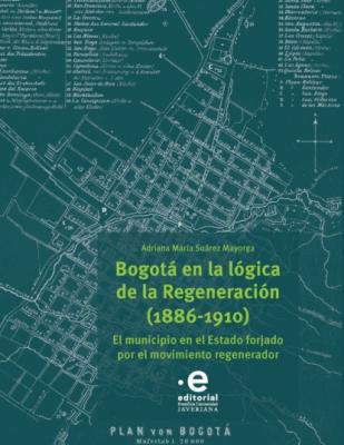 Bogotá en la lógica de la Regeneración, 1886-1910 - Adriana María Suárez Mayorga 