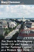 Ten Years in Washington: Inside Life and Scenes in Our National Capital as a Woman Sees Them - Mary Clemmer 