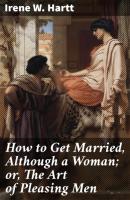 How to Get Married, Although a Woman; or, The Art of Pleasing Men - Irene W. Hartt 