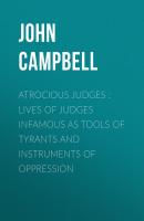 Atrocious Judges : Lives of Judges Infamous as Tools of Tyrants and Instruments of Oppression - John Campbell 