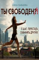 Ты свободен! ШАГ 5: Перестать обвинять других - Дина Бабаева Ты свободен: пять шагов, чтобы услышать себя