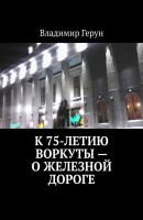 К 75-летию Воркуты – о железной дороге - Владимир Герун 