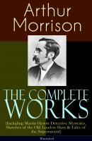 The Complete Works of Arthur Morrison (Including Martin Hewitt Detective Mysteries, Sketches of the Old London Slum & Tales of the Supernatural) - Illustrated - Arthur  Morrison 
