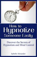 How to Hypnotize Someone Easily: Discover the Secrets of Hypnotism and Mind Control - Isabelle Alexander 