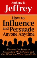 How to Influence and Persuade Anyone Anytime: Uncover the Secret to Connecting With People and Get What You Want Out of Life - Anthony B. Jeffrey 