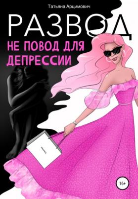 Развод – не повод для депрессии - Татьяна Викторовна Арцимович 