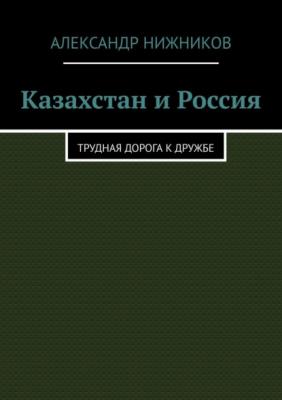 Казахстан и Россия. Трудная дорога к дружбе - Александр Нижников 