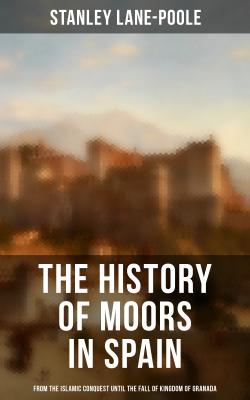 The History of Moors in Spain: From the Islamic Conquest until the Fall of Kingdom of Granada - Stanley  Lane-Poole 