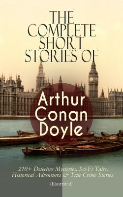 The Complete Short Stories of Arthur Conan Doyle: 210+ Detective Mysteries, Sci-Fi Tales, Historical Adventures & True Crime Stories (Illustrated) - Arthur Conan Doyle 