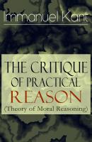 The Critique of Practical Reason (Theory of Moral Reasoning): From the Author of Critique of Pure Reason, Critique of Judgment, Dreams of a Spirit-Seer, Perpetual Peace & Fundamental Principles of the Metaphysics of Morals - Immanuel Kant 