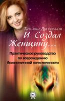 И создал Женщину… Практическое руководство по возрождению божественной женственности - Татьяна Дугельная 